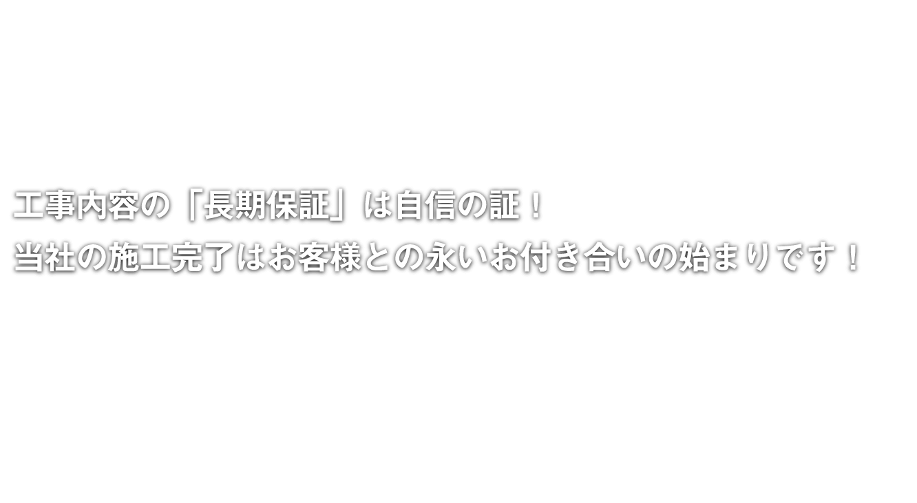 工事内容の「長期保証」は自信の証！当社の施工完了はお客様との永いお付き合いの始まりです！