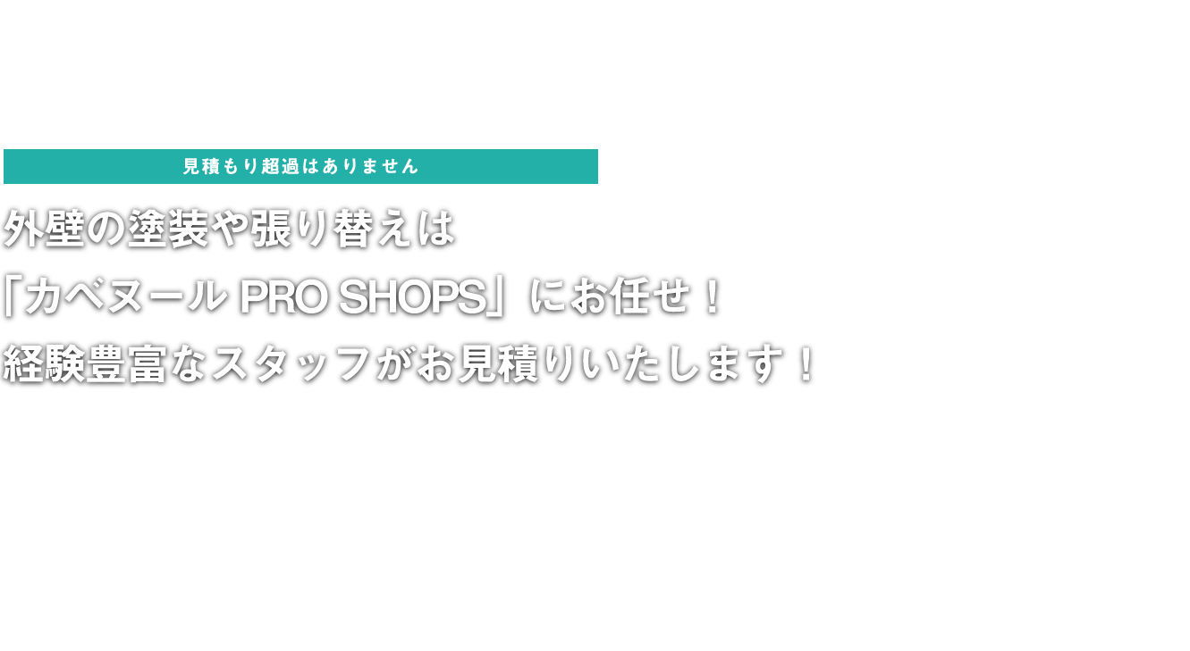 見積もり超過はありません！外壁の塗装や張り替えは「カベヌールPRO SHOPS」にお任せ！ 経験豊富なスタッフがお見積もりいたします！