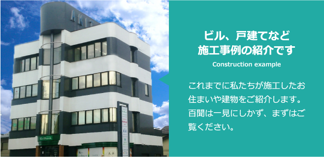 ビル、戸建てなど施工事例の紹介です Construction example これまでに私たちが施工したお住まいや建物をご紹介します。百聞は一見にしかず、まずはご覧ください。
